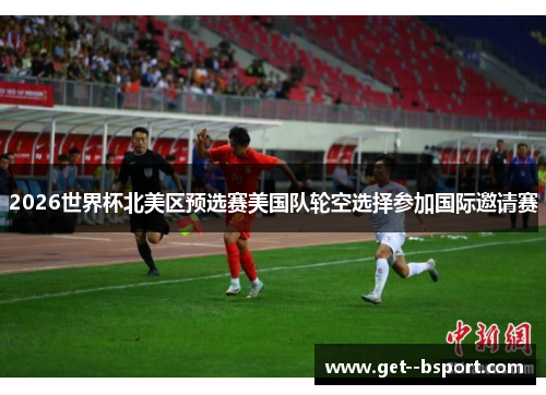 2026世界杯北美区预选赛美国队轮空选择参加国际邀请赛