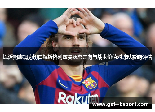 以近期表现为切口解析格列兹曼状态走向与战术价值对球队影响评估