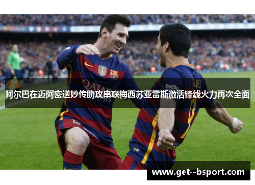 阿尔巴在迈阿密送妙传助攻串联梅西苏亚雷斯激活锋线火力再次全面