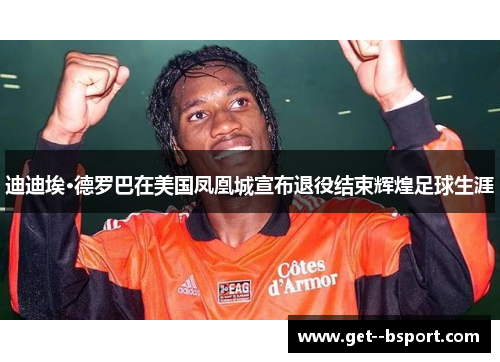 迪迪埃·德罗巴在美国凤凰城宣布退役结束辉煌足球生涯 迪迪埃·德罗巴在美国凤凰城宣布退役结束辉煌足球生涯