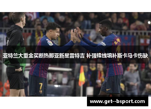 亚特兰大重金买断热那亚新星雷特吉 补强锋线填补斯卡马卡伤缺 亚特兰大重金买断热那亚新星雷特吉 补强锋线填补斯卡马卡伤缺